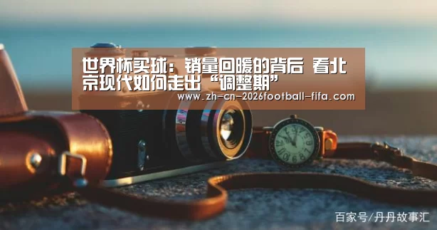 世界杯买球:销量回暖的背后 看北京现代如何走出“调整期”(图2) 世界杯买球网站